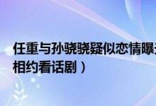 任重与孙骁骁疑似恋情曝光经纪人回应（任重与孙骁骁单独相约看话剧）