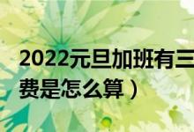 2022元旦加班有三倍工资吗（2022元旦加班费是怎么算）