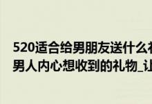 520适合给男朋友送什么礼物（520送男朋友什么礼物合适_男人内心想收到的礼物_让男友感动到哭的礼物）