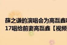 薛之谦的演唱会为高磊鑫唱安和桥（薛之谦演唱会安和桥2017唱给前妻高磊鑫【视频】）