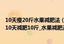 10天瘦20斤水果减肥法（一星期减肥10斤暴瘦法_水煮青菜10天减肥10斤_水果减肥法5天瘦10斤）