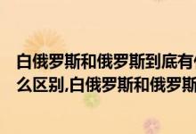 白俄罗斯和俄罗斯到底有什么关系（白俄罗斯和俄罗斯有什么区别,白俄罗斯和俄罗斯是什么关系）