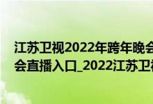 江苏卫视2022年跨年晚会表演时间（江苏卫视2022跨年晚会直播入口_2022江苏卫视跨年演唱会完整版视频）