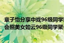 章子怡分享中戏96级同学聚会照（章子怡晒中戏96级同学聚会照美女如云96级同学聚会照组图欣赏）