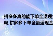 拼多多真的能下单全返现金吗（拼多多40元全额返现是真的吗,拼多多下单全额返现金是真的吗）