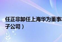 任正非卸任上海华为董事怎么回事（华为高层二次密集退出子公司）