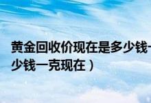 黄金回收价现在是多少钱一克（黄金多少钱一克,黄金手镯多少钱一克现在）