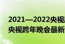 2021—2022央视跨年晚会阵容嘉宾（2022央视跨年晚会最新消息）