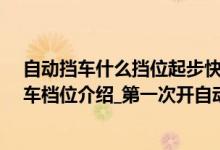 自动挡车什么挡位起步快（自动挡车起步正确方法_自动挡车档位介绍_第一次开自动挡车步骤）