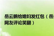 岳云鹏给媳妇发红包（岳云鹏打翻媳妇化妆品求救网友却被网友评论笑翻）