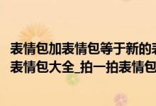 表情包加表情包等于新的表情包（拍一拍表情包_微信拍一拍表情包大全_拍一拍表情包高清动图）