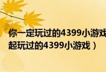 你一定玩过的4399小游戏（4399小游戏大全,那些年我们一起玩过的4399小游戏）