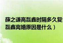 薛之谦高磊鑫时隔多久复合（薛之谦高磊鑫复合了薛之谦高磊鑫离婚原因是什么）