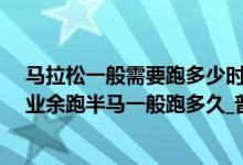 马拉松一般需要跑多少时间能跑完（马拉松跑全程是多少_业余跑半马一般跑多久_普通人练多久可以跑马拉松）