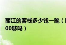 丽江的客栈多少钱一晚（丽江必去4个景点 两个人去丽江5000够吗）