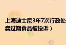 上海迪士尼3年7次行政处罚！为何屡次被罚不整改（曾因售卖过期食品被投诉）