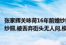 张家辉关咏荷16年前婚纱照在街头（张家辉关咏荷16年前婚纱照,被丢弃街头无人问,模范夫妻有变数）