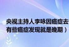 央视主持人李咏因癌症去世（癌症病人死前5个阶段是什么 有些癌症发现就是晚期）