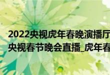 2022央视虎年春晚演播厅（2022春节联欢晚会在线看_虎年央视春节晚会直播_虎年春晚完整视频）