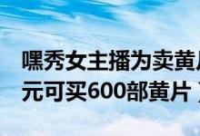 嘿秀女主播为卖黄片表演（50元1对1直播15元可买600部黄片）