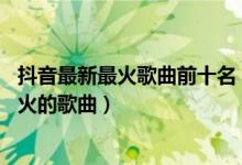 抖音最新最火歌曲前十名（抖音最火歌曲前十名,近期抖音最火的歌曲）