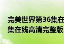 完美世界第36集在线观看地址（完美世界36集在线高清完整版）