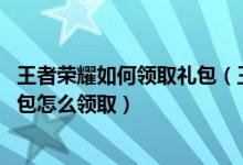 王者荣耀如何领取礼包（王者荣耀礼包领取大全,王者荣耀礼包怎么领取）