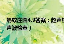 蚂蚁庄园4.9答案：超声检查时粘粘的东西是（蚂蚁庄园超声波检查）