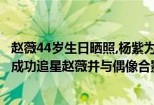 赵薇44岁生日晒照,杨紫为偶像庆生,她们的关系如何?（杨紫成功追星赵薇并与偶像合影）