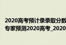 2020高考预计录录取分数线各校（预计2020年高考录取线_专家预测2020高考_2020高考预估分数）