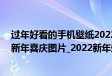 过年好看的手机壁纸2022年（2022年新年手机壁纸_2022新年喜庆图片_2022新年壁纸）