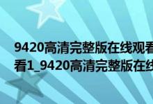 9420高清完整版在线观看免费下载（9420免费高清在线观看1_9420高清完整版在线观看免费视频）