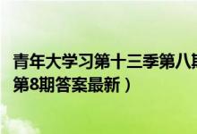 青年大学习第十三季第八期答案是什么（青年大学习2022年第8期答案最新）