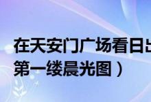 在天安门广场看日出东方（附今天祖国各地的第一缕晨光图）