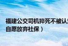 福建公交司机猝死不被认定工伤什么情况（公司回应称员工自愿放弃社保）