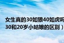 女生真的30如狼40如虎吗（女人30如狼40如虎是真的么,睡30和20岁小姑娘的区别）