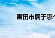 莆田市属于哪个省（你了解了吗）