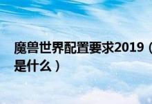 魔兽世界配置要求2019（魔兽世界配置要求2019最新配置是什么）