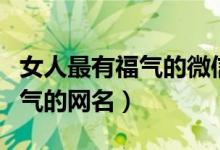 女人最有福气的微信名有哪些（适合女生有福气的网名）