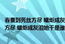 春蚕到死丝方尽 蜡炬成灰泪始干是谁写的（关于春蚕到死丝方尽 蜡炬成灰泪始干是谁写的的介绍）