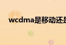 wcdma是移动还是联通（wcdma网络）