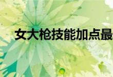 女大枪技能加点最新版（女大枪pk加点）