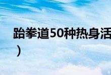 跆拳道50种热身活动（跆拳道准备活动50个）