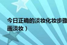 今日正确的淡妆化妆步骤怎样（正确的淡妆化妆步骤-怎样画淡妆）