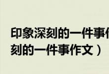 印象深刻的一件事作文500字六年级（印象深刻的一件事作文）