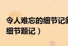 令人难忘的细节记叙文题材新疑（令人难忘的细节题记）