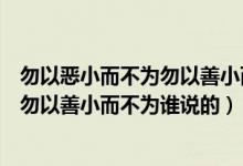 勿以恶小而不为勿以善小而为之是谁说的（勿以恶小而为之勿以善小而不为谁说的）