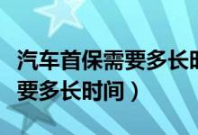 汽车首保需要多长时间可以做完（汽车首保需要多长时间）