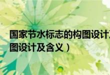 国家节水标志的构图设计及含义怎么写（国家节水标志的构图设计及含义）