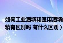 如何工业酒精和医用酒精的区别（酒精和工业酒精和医用酒精有区别吗 有什么区别）